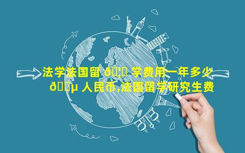 法学法国留 🦍 学费用一年多少 🐵 人民币,法国留学研究生费用一年多少人民币